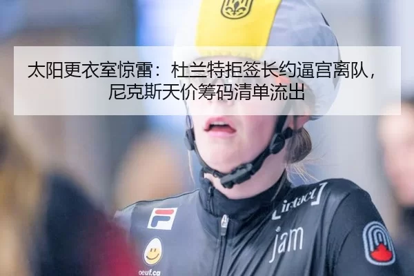 太阳更衣室惊雷：杜兰特拒签长约逼宫离队，尼克斯天价筹码清单流出